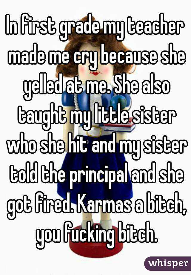 In first grade my teacher made me cry because she yelled at me. She also taught my little sister who she hit and my sister told the principal and she got fired. Karmas a bitch, you fucking bitch.