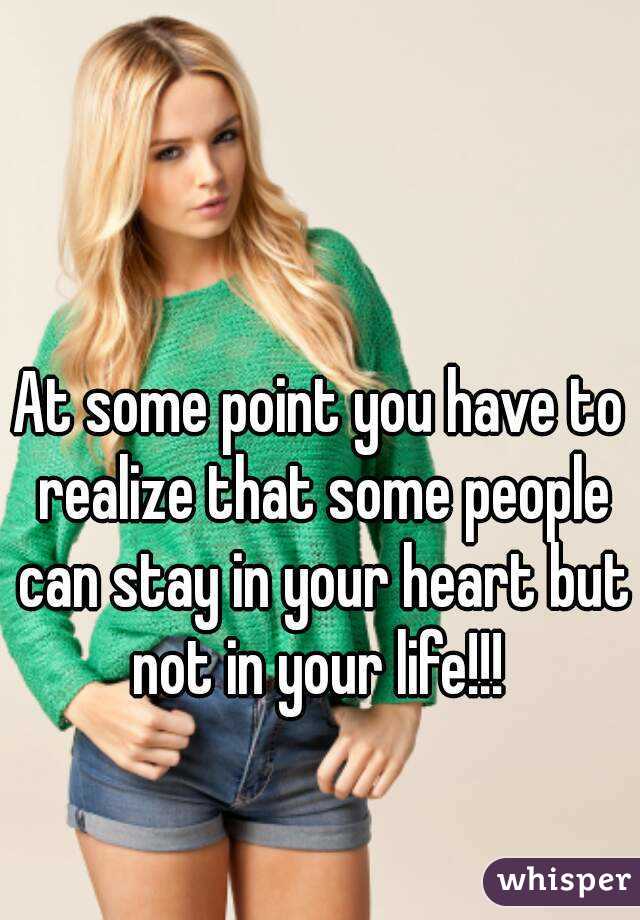 At some point you have to realize that some people can stay in your heart but not in your life!!! 
