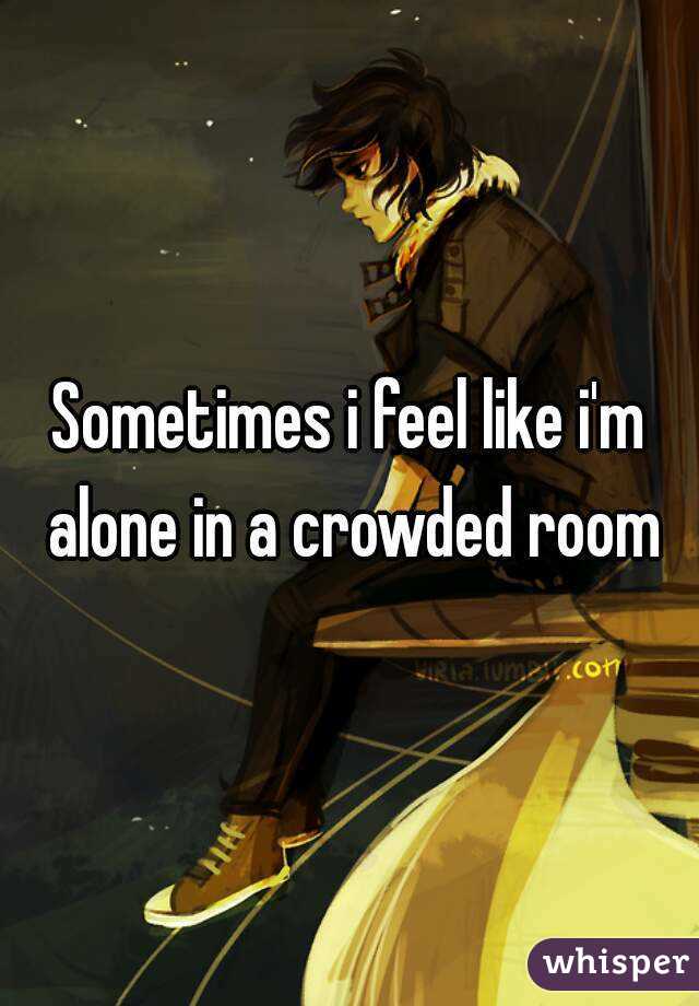 Sometimes i feel like i'm alone in a crowded room
