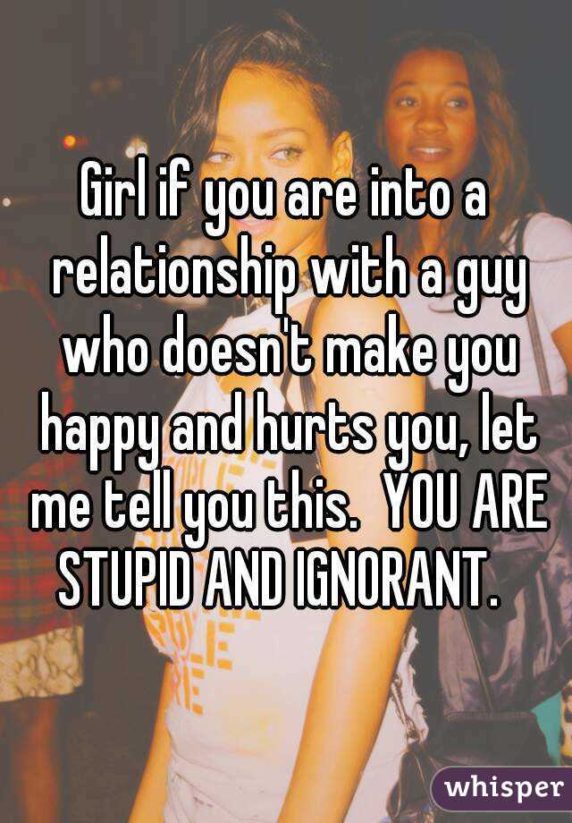 Girl if you are into a relationship with a guy who doesn't make you happy and hurts you, let me tell you this.  YOU ARE STUPID AND IGNORANT.  