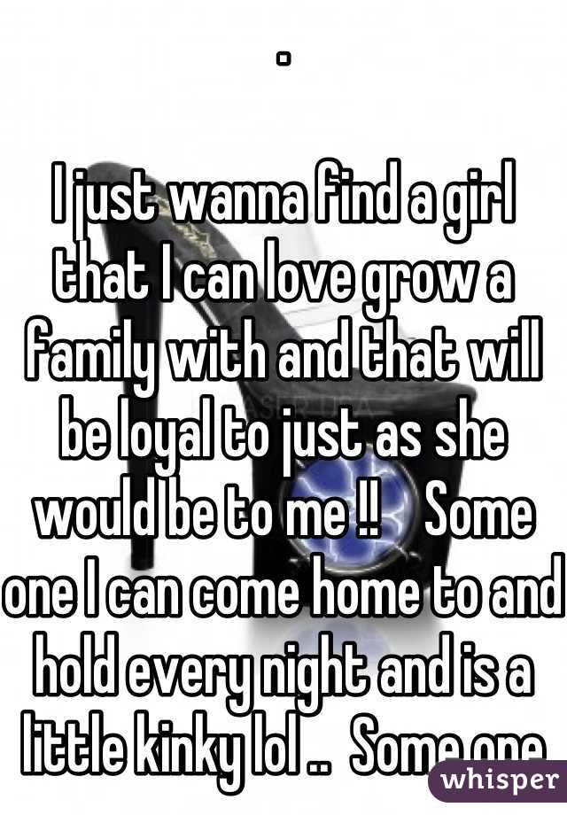 .

I just wanna find a girl that I can love grow a family with and that will be loyal to just as she would be to me !!    Some one I can come home to and hold every night and is a little kinky lol ..  Some one