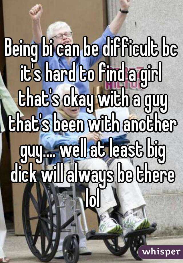 Being bi can be difficult bc it's hard to find a girl  that's okay with a guy that's been with another guy.... well at least big dick will always be there lol