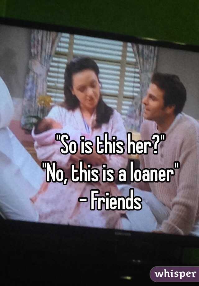 "So is this her?"
"No, this is a loaner"
- Friends