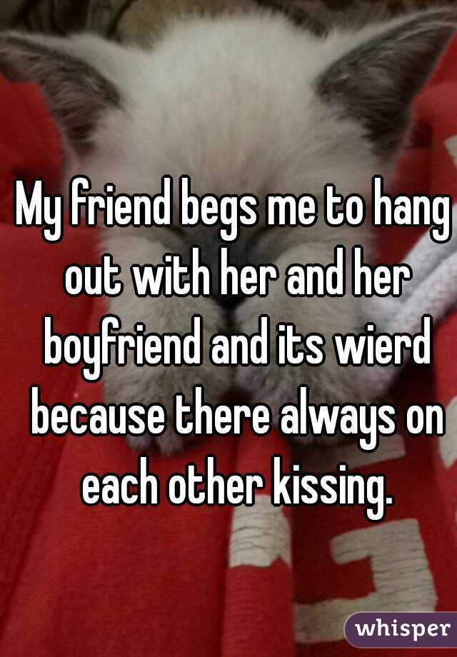 My friend begs me to hang out with her and her boyfriend and its wierd because there always on each other kissing.