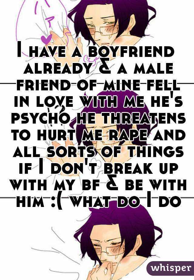 I have a boyfriend already & a male friend of mine fell in love with me he's psycho he threatens to hurt me rape and all sorts of things if I don't break up with my bf & be with him :( what do I do