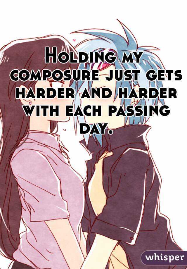 Holding my composure just gets harder and harder with each passing day.