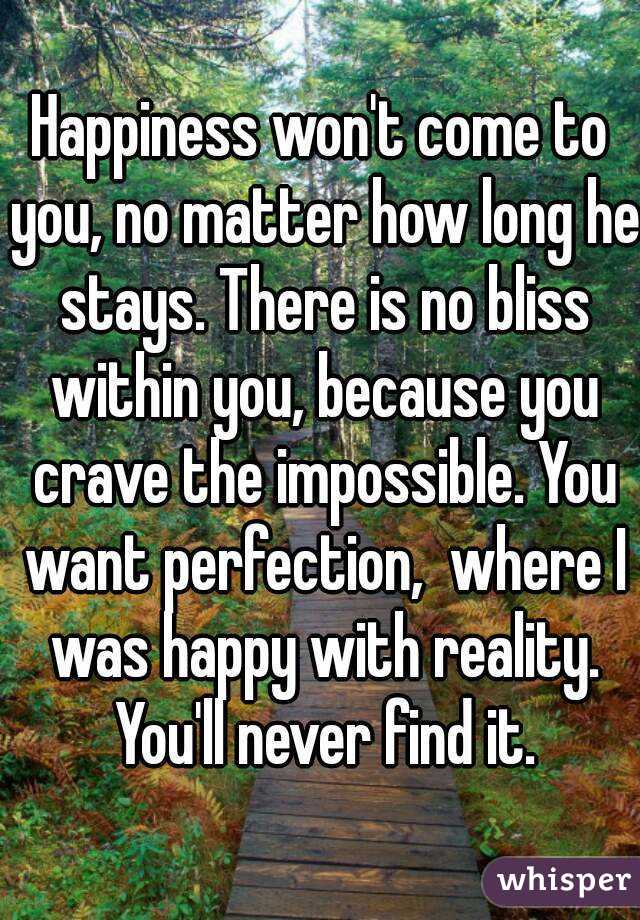 Happiness won't come to you, no matter how long he stays. There is no bliss within you, because you crave the impossible. You want perfection,  where I was happy with reality. You'll never find it.