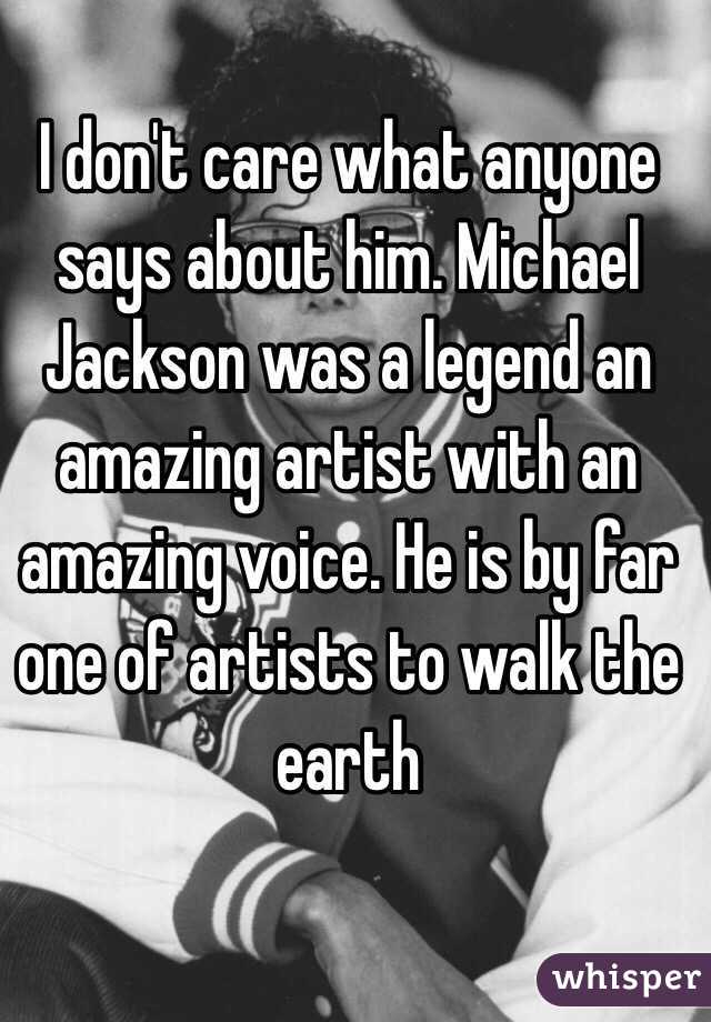 I don't care what anyone says about him. Michael Jackson was a legend an amazing artist with an amazing voice. He is by far one of artists to walk the earth 