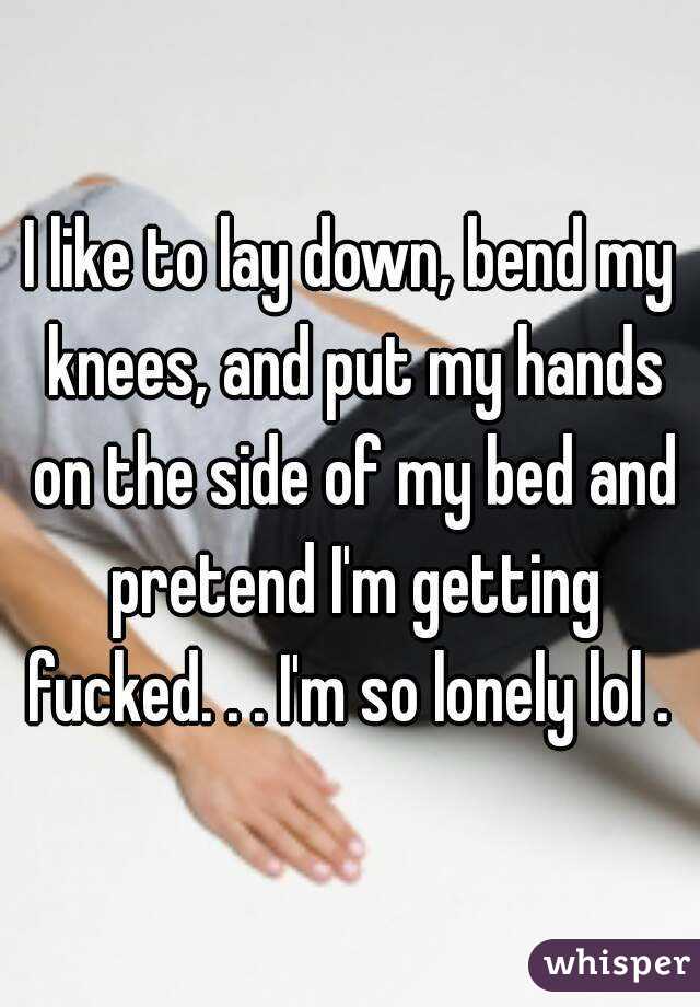 I like to lay down, bend my knees, and put my hands on the side of my bed and pretend I'm getting fucked. . . I'm so lonely lol . 