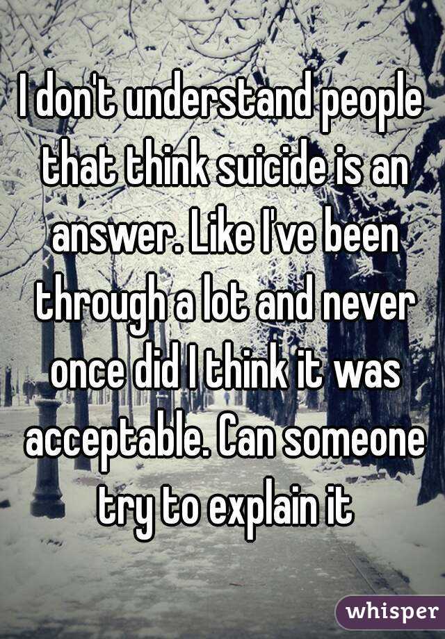 I don't understand people that think suicide is an answer. Like I've been through a lot and never once did I think it was acceptable. Can someone try to explain it
