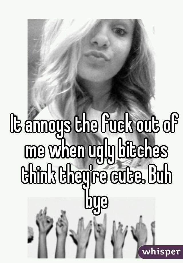 It annoys the fuck out of me when ugly bitches think they're cute. Buh bye