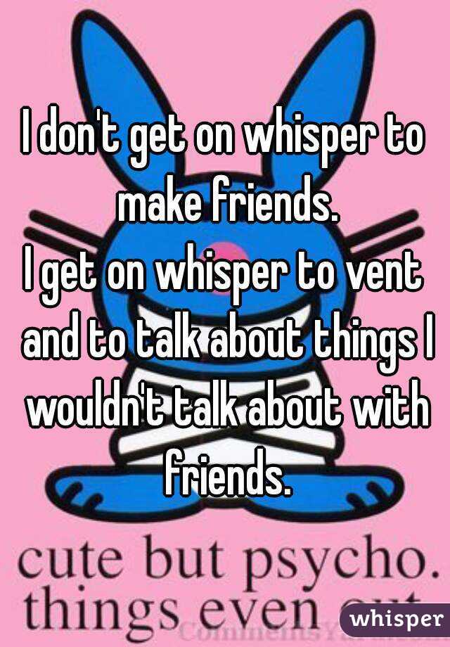 I don't get on whisper to make friends.
I get on whisper to vent and to talk about things I wouldn't talk about with friends.