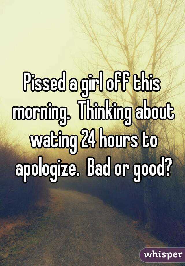 Pissed a girl off this morning.  Thinking about wating 24 hours to apologize.  Bad or good?