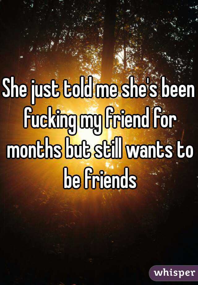 She just told me she's been fucking my friend for months but still wants to be friends