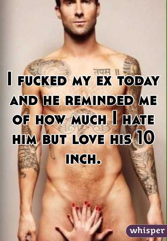 I fucked my ex today and he reminded me of how much I hate him but love his 10 inch.