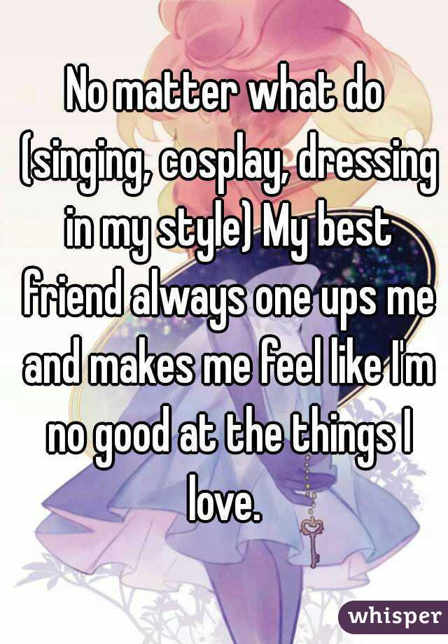 No matter what do (singing, cosplay, dressing in my style) My best friend always one ups me and makes me feel like I'm no good at the things I love. 