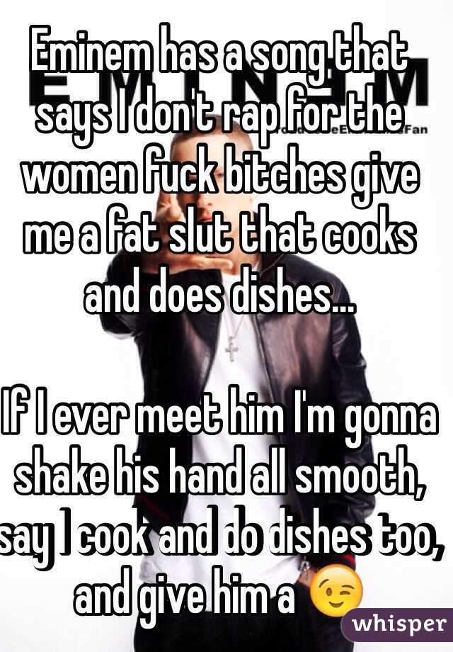 Eminem has a song that says I don't rap for the women fuck bitches give me a fat slut that cooks and does dishes...

If I ever meet him I'm gonna shake his hand all smooth, say I cook and do dishes too, and give him a 😉