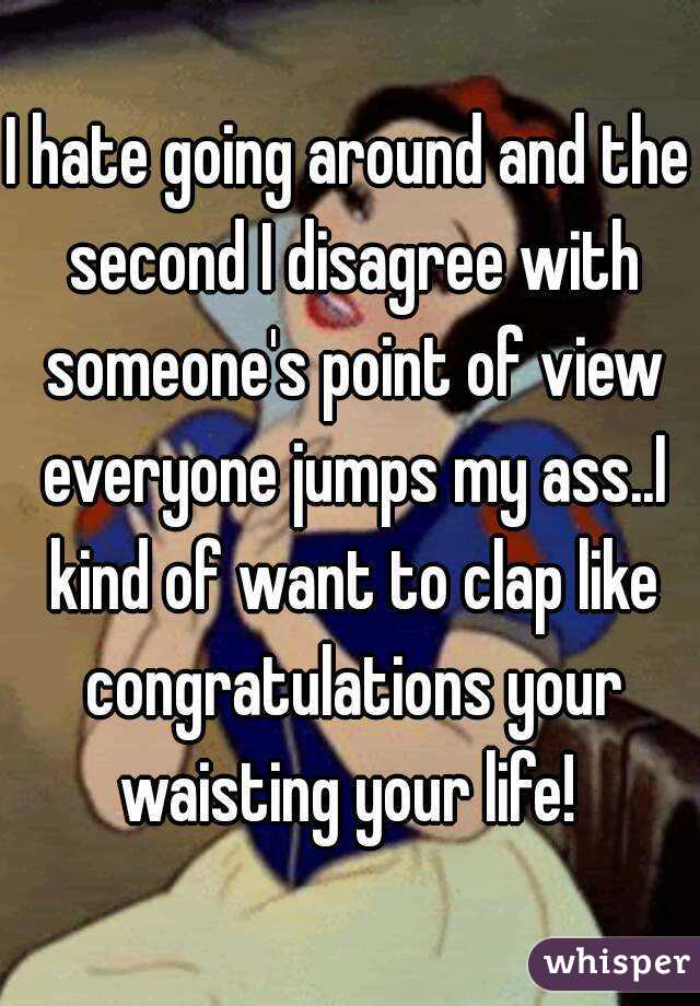 I hate going around and the second I disagree with someone's point of view everyone jumps my ass..I kind of want to clap like congratulations your waisting your life! 