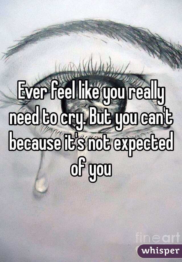 Ever feel like you really need to cry. But you can't because it's not expected of you 