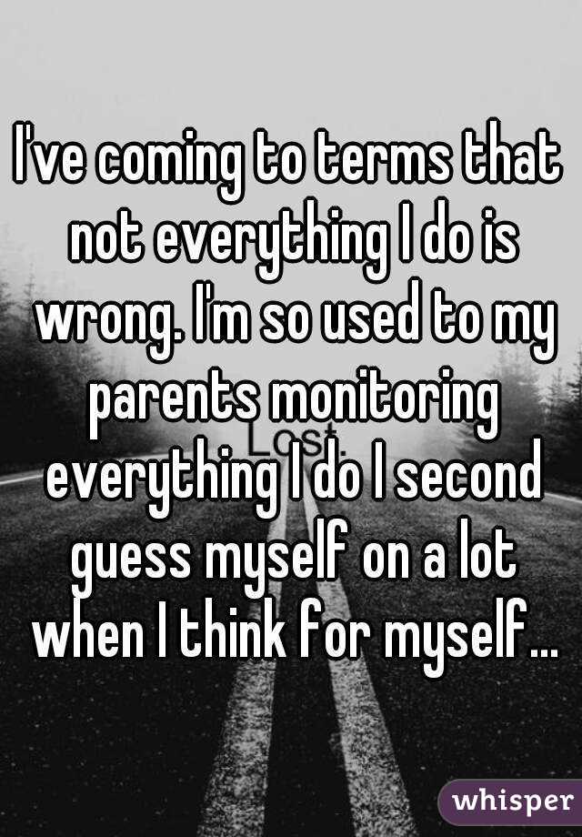 I've coming to terms that not everything I do is wrong. I'm so used to my parents monitoring everything I do I second guess myself on a lot when I think for myself...
