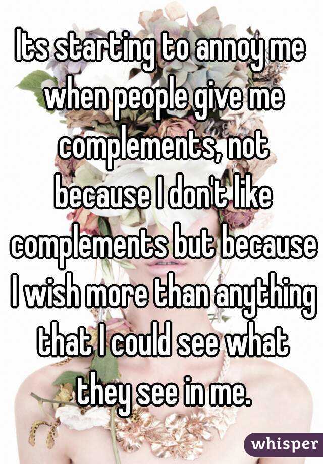 Its starting to annoy me when people give me complements, not because I don't like complements but because I wish more than anything that I could see what they see in me.