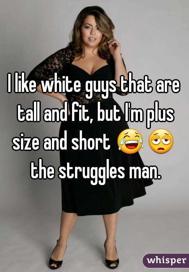 I like white guys that are tall and fit, but I'm plus size and short 😂😩  the struggles man.
