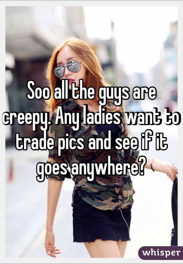 Soo all the guys are creepy. Any ladies want to trade pics and see if it goes anywhere?