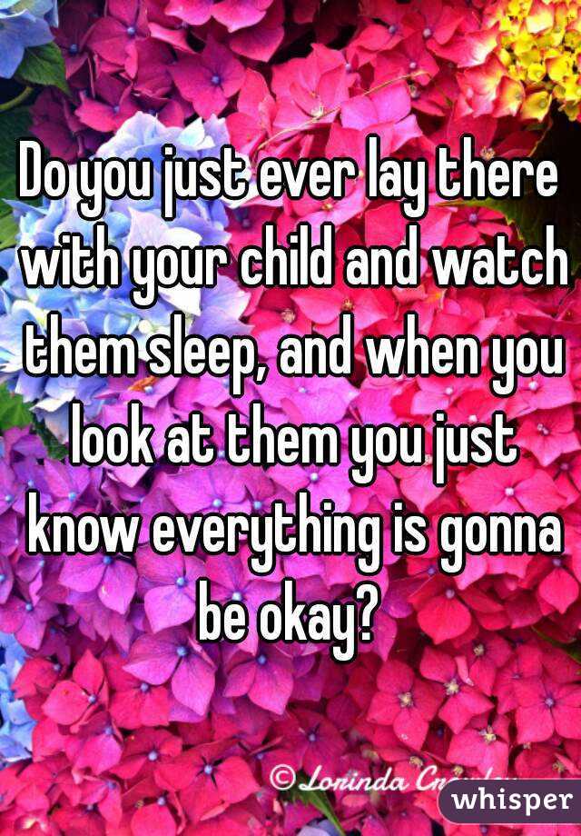 Do you just ever lay there with your child and watch them sleep, and when you look at them you just know everything is gonna be okay? 