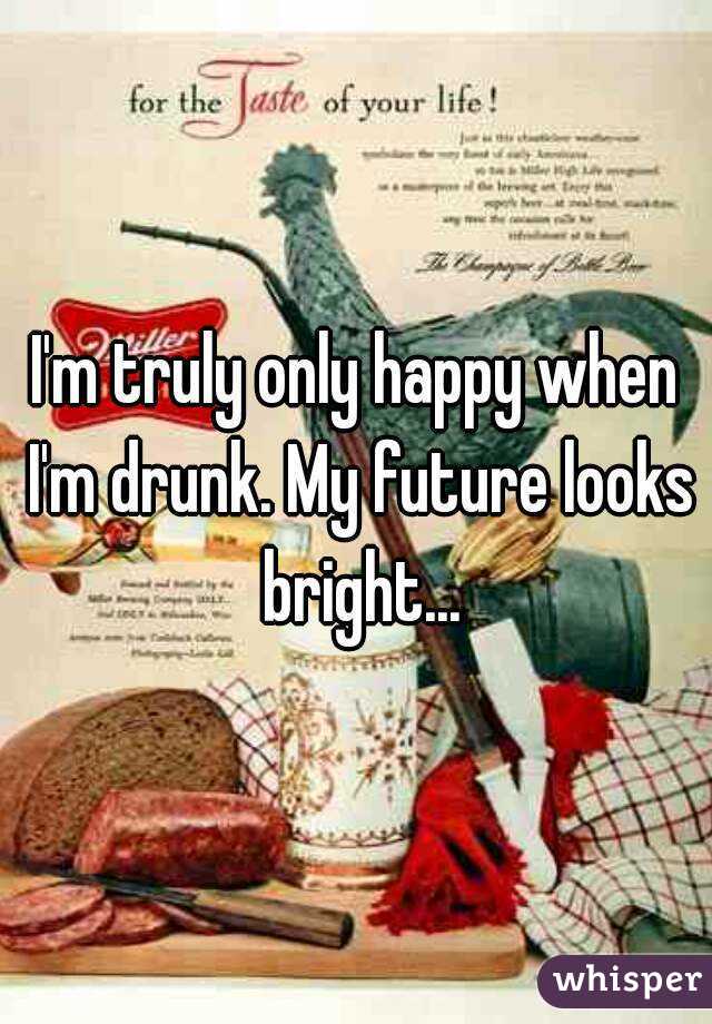 I'm truly only happy when I'm drunk. My future looks bright...