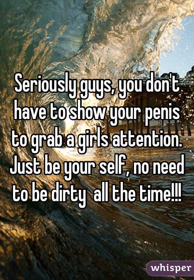 Seriously guys, you don't have to show your penis to grab a girls attention. Just be your self, no need to be dirty  all the time!!!