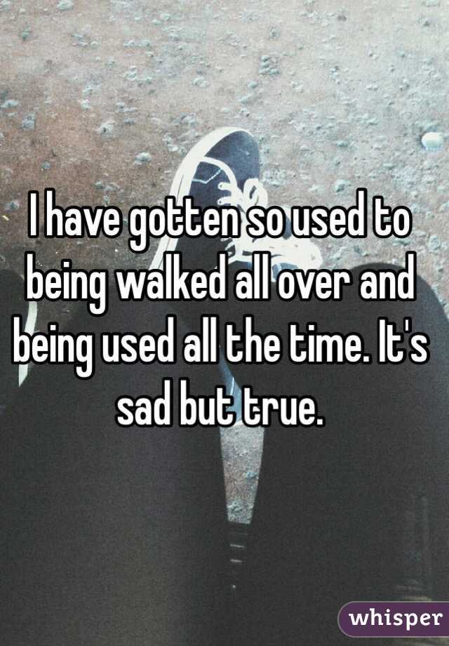 I have gotten so used to being walked all over and being used all the time. It's sad but true. 
