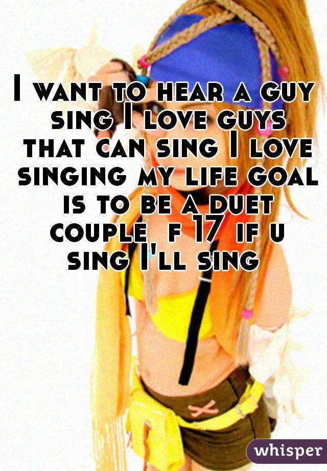 I want to hear a guy sing I love guys that can sing I love singing my life goal is to be a duet couple  f 17 if u sing I'll sing 