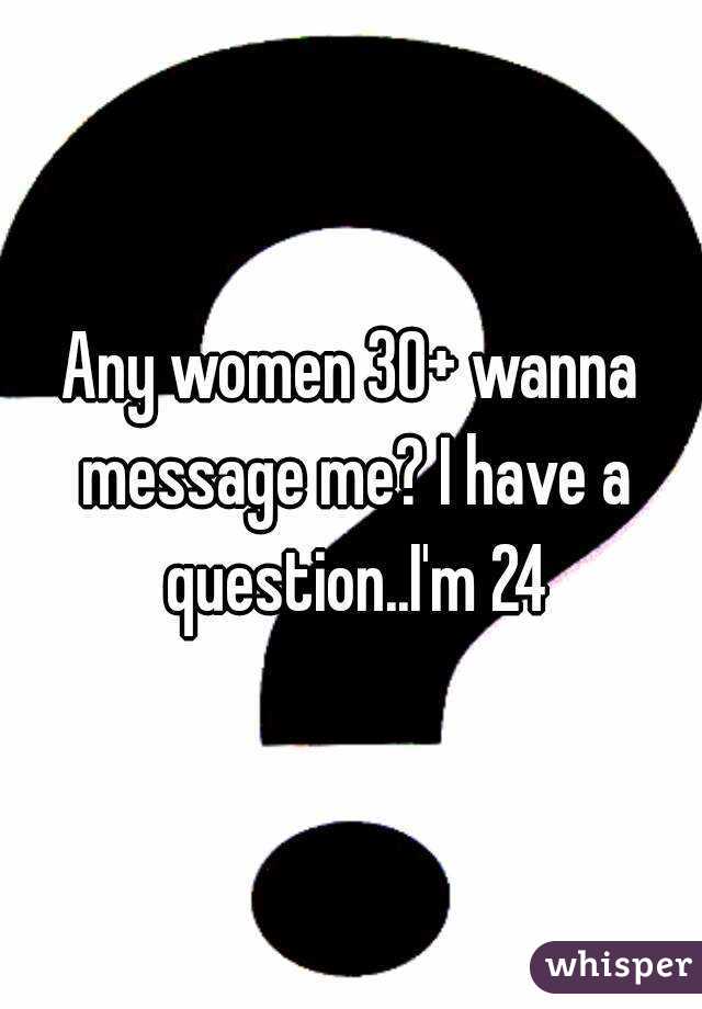 Any women 30+ wanna message me? I have a question..I'm 24