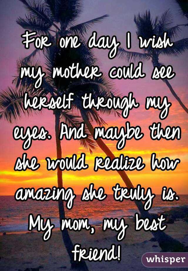  For one day I wish my mother could see herself through my eyes. And maybe then she would realize how amazing she truly is. My mom, my best friend!