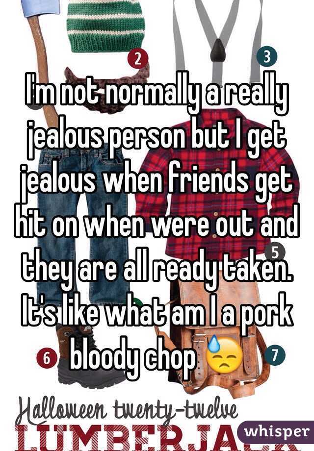 I'm not normally a really jealous person but I get jealous when friends get hit on when were out and they are all ready taken. It's like what am I a pork bloody chop 😓