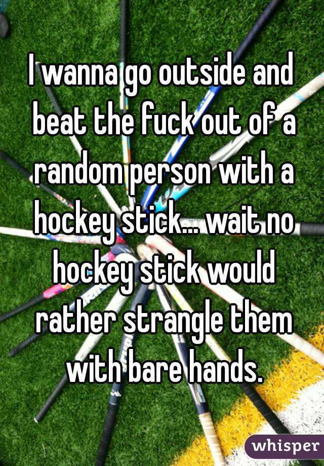 I wanna go outside and beat the fuck out of a random person with a hockey stick... wait no hockey stick would rather strangle them with bare hands.