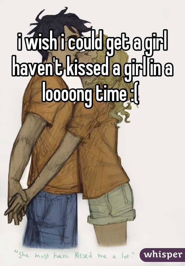 i wish i could get a girl haven't kissed a girl in a loooong time :( 