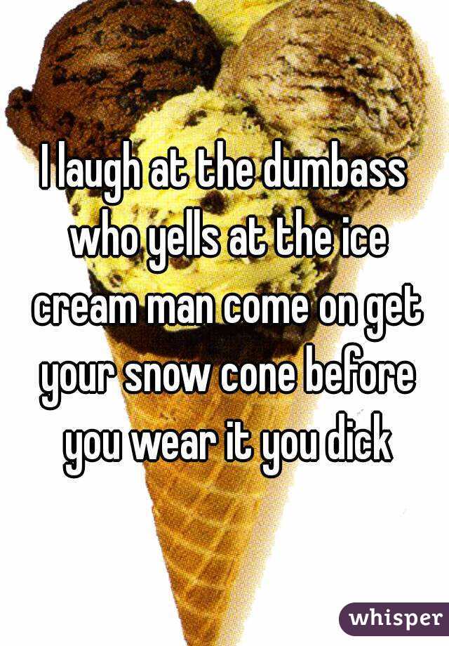 I laugh at the dumbass who yells at the ice cream man come on get your snow cone before you wear it you dick