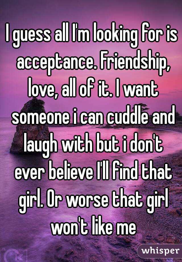 I guess all I'm looking for is acceptance. Friendship, love, all of it. I want someone i can cuddle and laugh with but i don't ever believe I'll find that girl. Or worse that girl won't like me