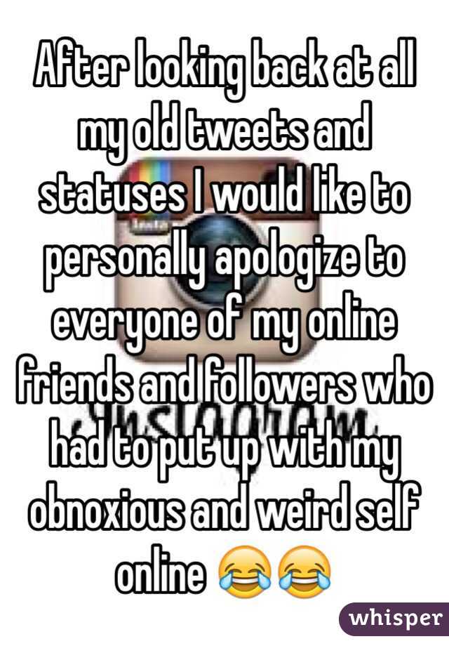 After looking back at all my old tweets and statuses I would like to personally apologize to everyone of my online friends and followers who had to put up with my obnoxious and weird self online 😂😂