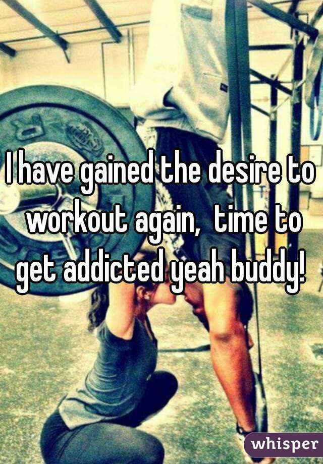I have gained the desire to workout again,  time to get addicted yeah buddy! 
