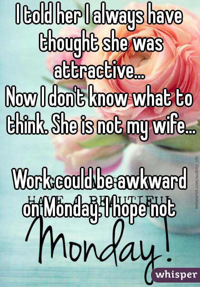 I told her I always have thought she was attractive... 
Now I don't know what to think. She is not my wife...

Work could be awkward on Monday. I hope not 
