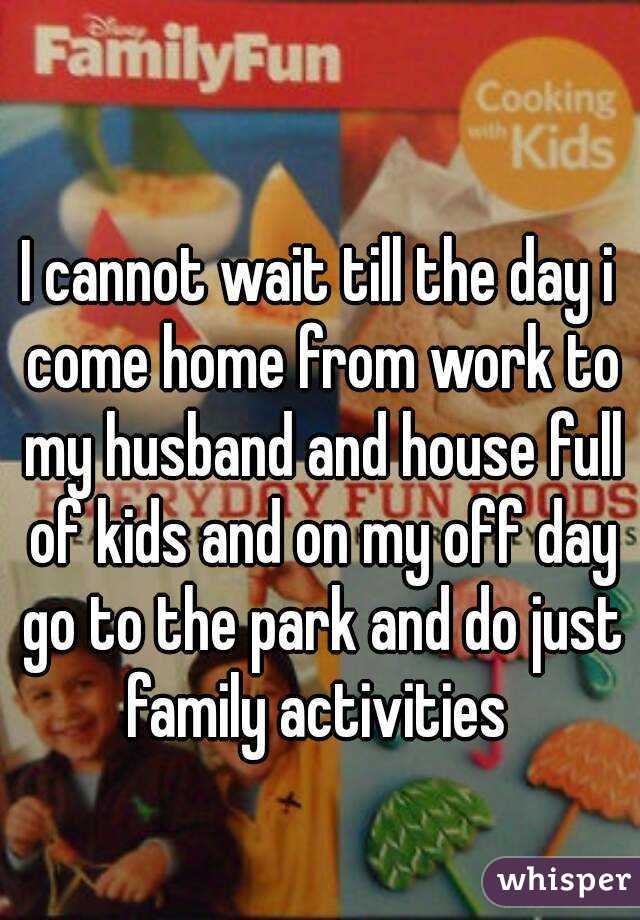 I cannot wait till the day i come home from work to my husband and house full of kids and on my off day go to the park and do just family activities 