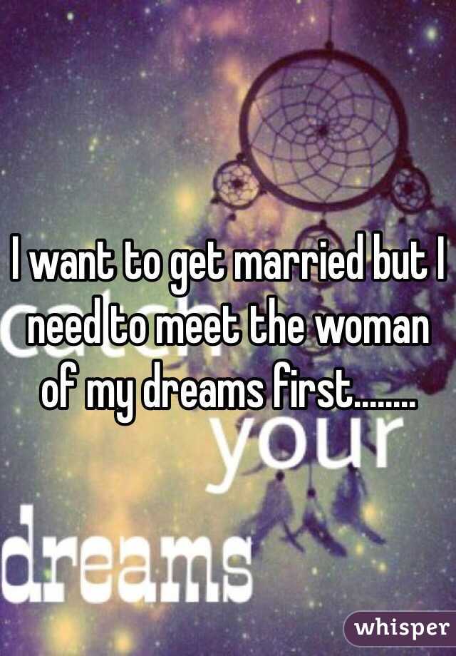 I want to get married but I need to meet the woman of my dreams first........