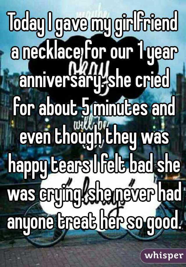 Today I gave my girlfriend a necklace for our 1 year anniversary. she cried for about 5 minutes and even though they was happy tears I felt bad she was crying. she never had anyone treat her so good. 
