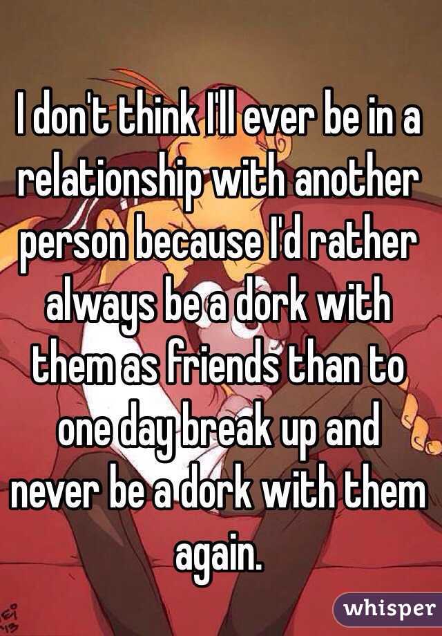 I don't think I'll ever be in a relationship with another person because I'd rather always be a dork with them as friends than to one day break up and never be a dork with them again. 