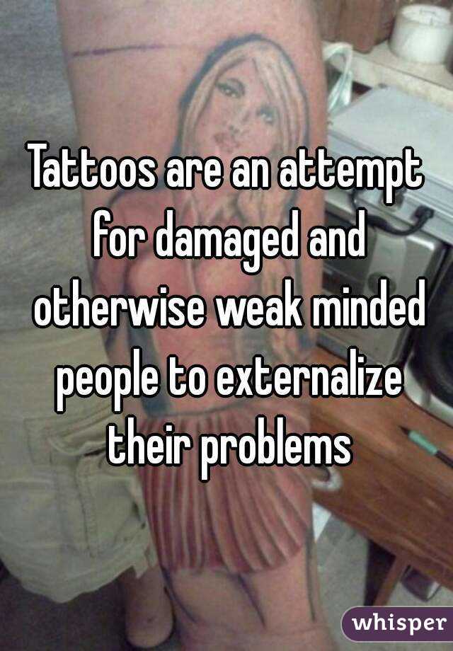 Tattoos are an attempt for damaged and otherwise weak minded people to externalize their problems