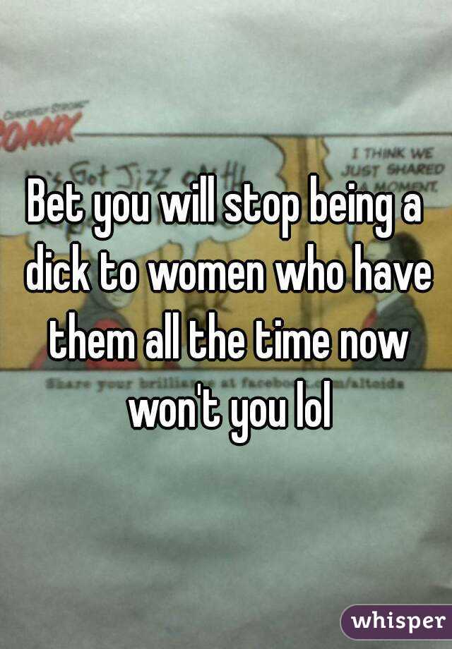 Bet you will stop being a dick to women who have them all the time now won't you lol