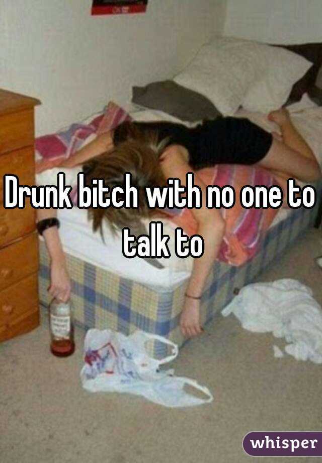 Drunk bitch with no one to talk to