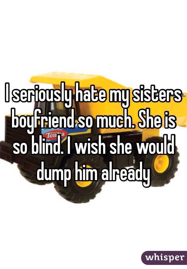 I seriously hate my sisters boyfriend so much. She is so blind. I wish she would dump him already 